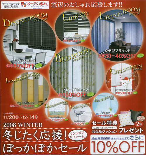 2008WINTERセール期間：11/20(木)～12/14(月)冬じたく応援！インテリアリフォームぽっかぽかセール　全品見積金額（通常割引価格）よりさらに10%OFF | 【セール特典】 10万円ご成約の方に共生地クッション2個プレゼント ｜ ダイニング【ダブルシェード】通常50％offのところさらに・・・書斎【ターンアップスクリーン】通常30％offのところさらに・・・リビング【タテ型ブラインド】通常30～40％offのところさらに・・・和室【プリーツスクリーン】通常30～40％offのところさらに・・・ベッドルーム【ドレープ＆レース】通常50％offのところさらに・・・子供部屋【カーテン＆シェード】通常50％offのところさらに・・・洗面室【ロールスクリーン】通常30～40％offのところさらに・・・【カーテンレール】通常30％offのところさらに・・・浴室【ブラインド】通常30～40％offのところさらに・・・